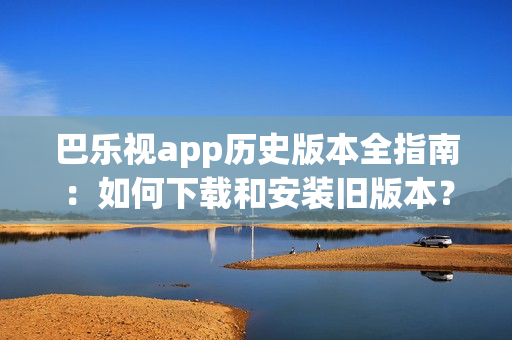 巴乐视app历史版本全指南：如何下载和安装旧版本？