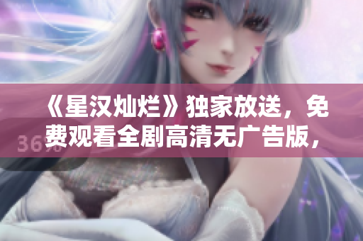 《星汉灿烂》独家放送，免费观看全剧高清无广告版，限时抢先看！