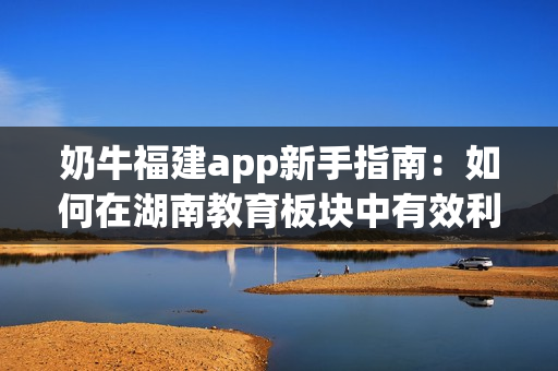 奶牛福建app新手指南：如何在湖南教育板块中有效利用？(1)