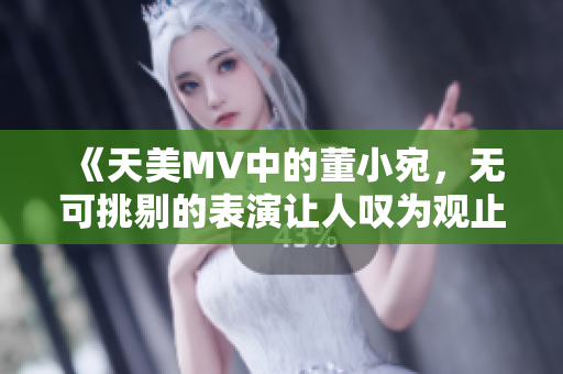 《天美MV中的董小宛，无可挑剔的表演让人叹为观止》