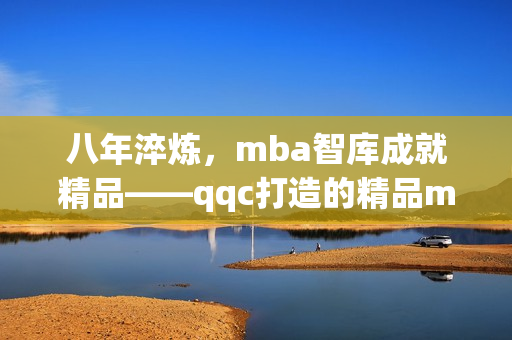 八年淬炼，mba智库成就精品——qqc打造的精品mba智库(1)