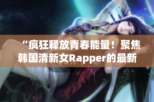 “疯狂释放青春能量！聚焦韩国清新女Rapper的最新热门单曲”