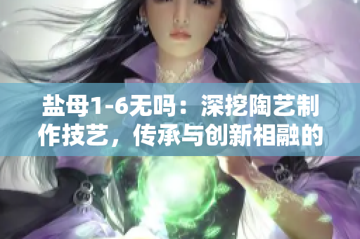 盐母1-6无吗：深挖陶艺制作技艺，传承与创新相融的故事