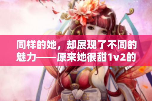 同样的她，却展现了不同的魅力——原来她很甜1v2的感受