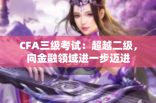 CFA三级考试：超越二级，向金融领域进一步迈进