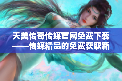 天美传奇传媒官网免费下载——传媒精品的免费获取新途径