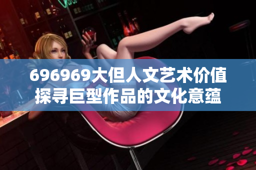 696969大但人文艺术价值探寻巨型作品的文化意蕴