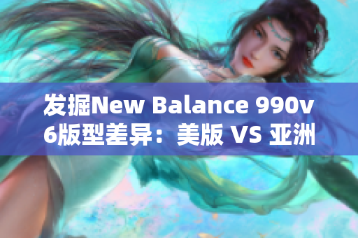 发掘New Balance 990v6版型差异：美版 VS 亚洲版比较