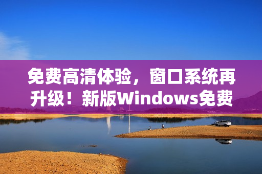 免费高清体验，窗口系统再升级！新版Windows免费版，更快更稳！