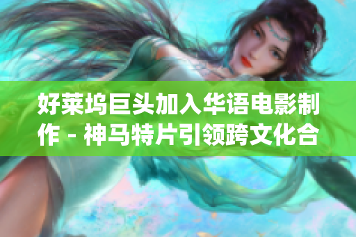 好莱坞巨头加入华语电影制作 - 神马特片引领跨文化合作新风潮！(1)