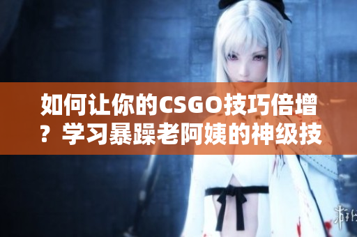 如何让你的CSGO技巧倍增？学习暴躁老阿姨的神级技巧！