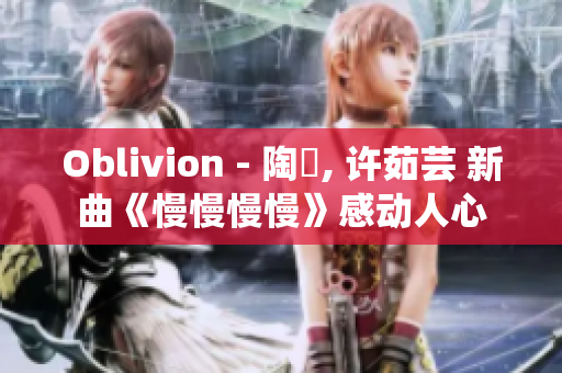 Oblivion - 陶喆, 许茹芸 新曲《慢慢慢慢》感动人心