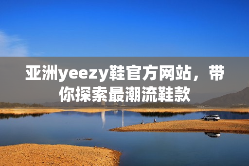 亚洲yeezy鞋官方网站，带你探索最潮流鞋款