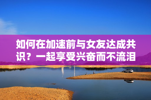 如何在加速前与女友达成共识？一起享受兴奋而不流泪