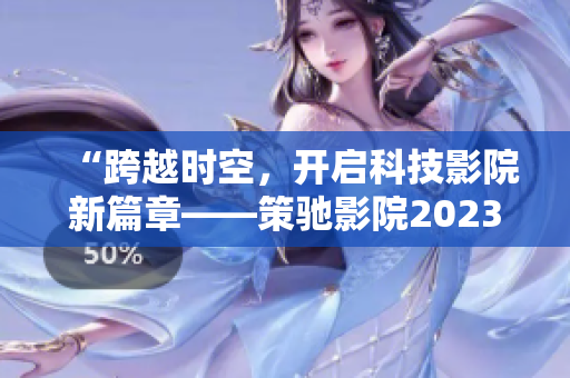 “跨越时空，开启科技影院新篇章——策驰影院2023”