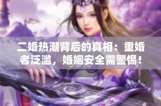 二婚热潮背后的真相：重婚者泛滥，婚姻安全需警惕！