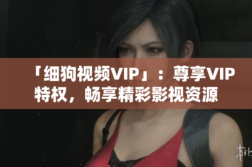 「细狗视频VIP」：尊享VIP特权，畅享精彩影视资源