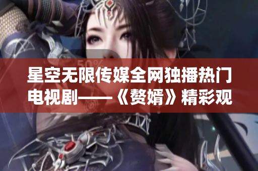 星空无限传媒全网独播热门电视剧——《赘婿》精彩观看指南(1)