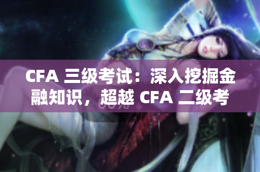 CFA 三级考试：深入挖掘金融知识，超越 CFA 二级考试！