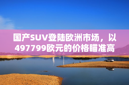 国产SUV登陆欧洲市场，以497799欧元的价格瞄准高端市场