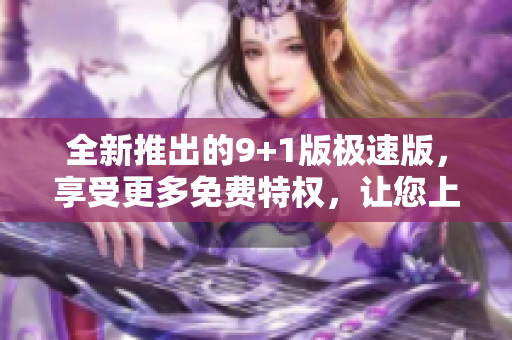 全新推出的9+1版极速版，享受更多免费特权，让您上瘾！