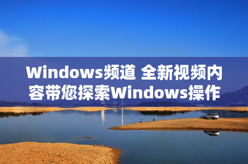 Windows频道 全新视频内容带您探索Windows操作技巧