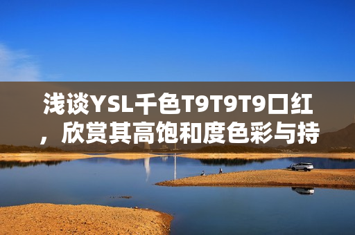 浅谈YSL千色T9T9T9口红，欣赏其高饱和度色彩与持久度