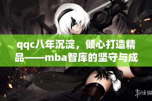 qqc八年沉淀，倾心打造精品——mba智库的坚守与成长