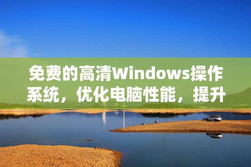 免费的高清Windows操作系统，优化电脑性能，提升工作效率！