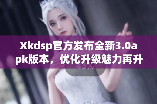 Xkdsp官方发布全新3.0apk版本，优化升级魅力再升级