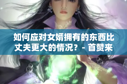 如何应对女婿拥有的东西比丈夫更大的情况？- 首赞来袭