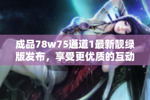 成品78w75通道1最新靓绿版发布，享受更优质的互动体验