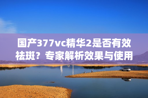 国产377vc精华2是否有效祛斑？专家解析效果与使用方法(1)