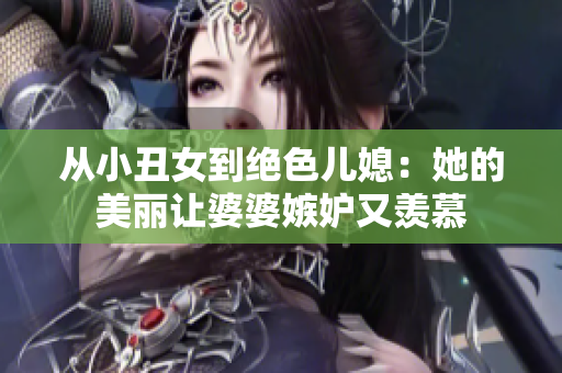 从小丑女到绝色儿媳：她的美丽让婆婆嫉妒又羡慕