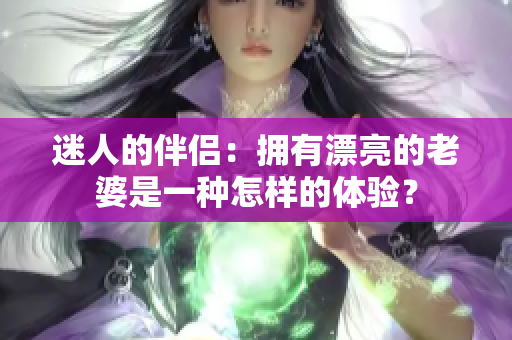 迷人的伴侣：拥有漂亮的老婆是一种怎样的体验？