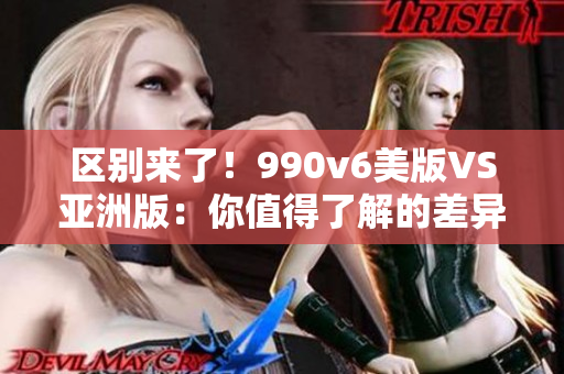 区别来了！990v6美版VS亚洲版：你值得了解的差异