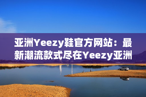 亚洲Yeezy鞋官方网站：最新潮流款式尽在Yeezy亚洲官网