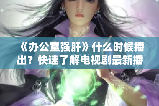 《办公室强肝》什么时候播出？快速了解电视剧最新播出时间！