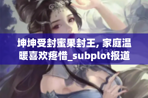 坤坤受封蜜果封王, 家庭温暖喜欢疼惜_subplot报道