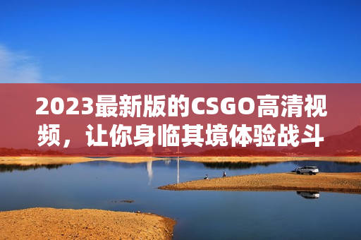 2023最新版的CSGO高清视频，让你身临其境体验战斗的视觉盛宴