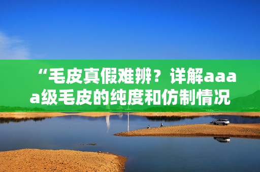 “毛皮真假难辨？详解aaaa级毛皮的纯度和仿制情况”