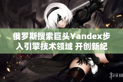 俄罗斯搜索巨头Yandex步入引擎技术领域 开创新纪元的重要进展