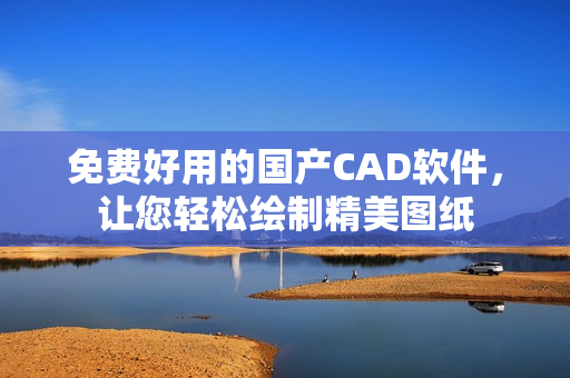 免费好用的国产CAD软件，让您轻松绘制精美图纸