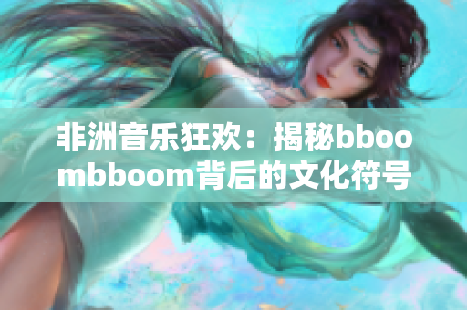 非洲音乐狂欢：揭秘bboombboom背后的文化符号