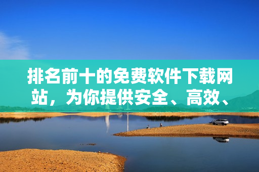 排名前十的免费软件下载网站，为你提供安全、高效、免费的软件下载！