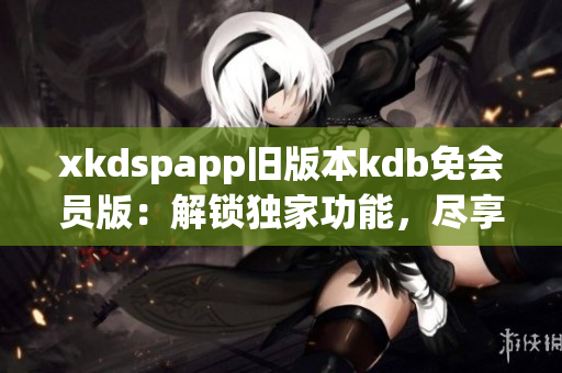 xkdspapp旧版本kdb免会员版：解锁独家功能，尽享精彩体验(1)