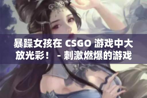 暴躁女孩在 CSGO 游戏中大放光彩！ - 刺激燃爆的游戏体验