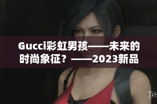 Gucci彩虹男孩——未来的时尚象征？——2023新品解析