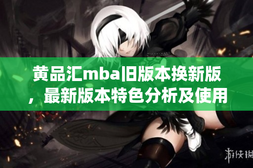 黄品汇mba旧版本换新版，最新版本特色分析及使用经验分享(1)