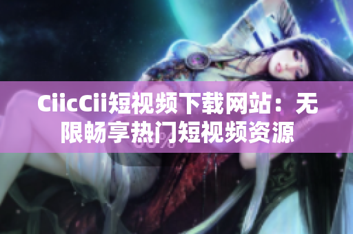 CiicCii短视频下载网站：无限畅享热门短视频资源